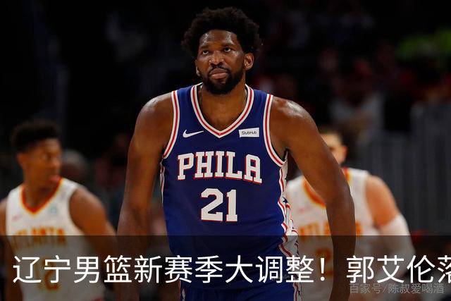 辽宁男篮新赛季大调整！郭艾伦落叶归根或重返辽篮，杨鸣有望回归